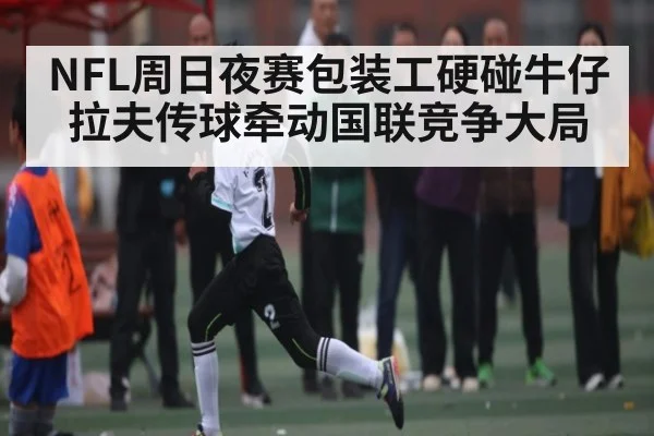 NFL周日夜赛包装工硬碰牛仔 拉夫传球牵动国联竞争大局